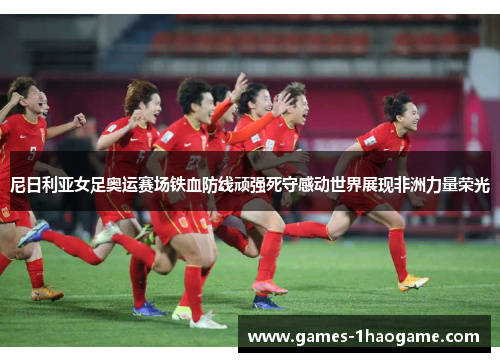尼日利亚女足奥运赛场铁血防线顽强死守感动世界展现非洲力量荣光
