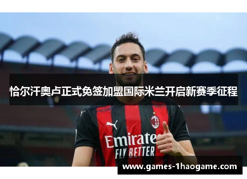 恰尔汗奥卢正式免签加盟国际米兰开启新赛季征程