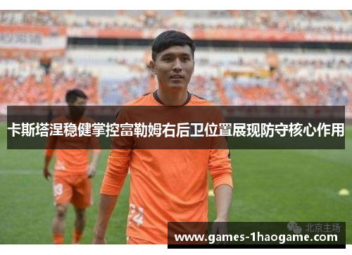 卡斯塔涅稳健掌控富勒姆右后卫位置展现防守核心作用